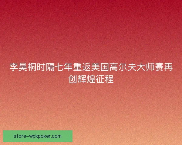 李昊桐时隔七年重返美国高尔夫大师赛再创辉煌征程