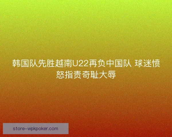 韩国队先胜越南U22再负中国队 球迷愤怒指责奇耻大辱